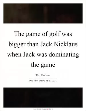 The game of golf was bigger than Jack Nicklaus when Jack was dominating the game Picture Quote #1