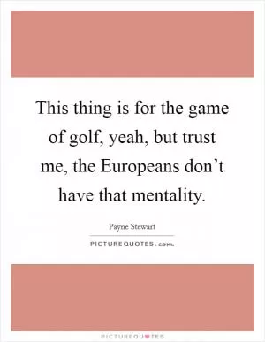 This thing is for the game of golf, yeah, but trust me, the Europeans don’t have that mentality Picture Quote #1