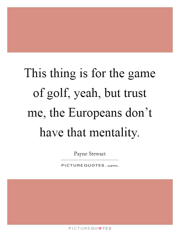 This thing is for the game of golf, yeah, but trust me, the Europeans don't have that mentality. Picture Quote #1