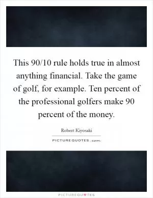 This 90/10 rule holds true in almost anything financial. Take the game of golf, for example. Ten percent of the professional golfers make 90 percent of the money Picture Quote #1