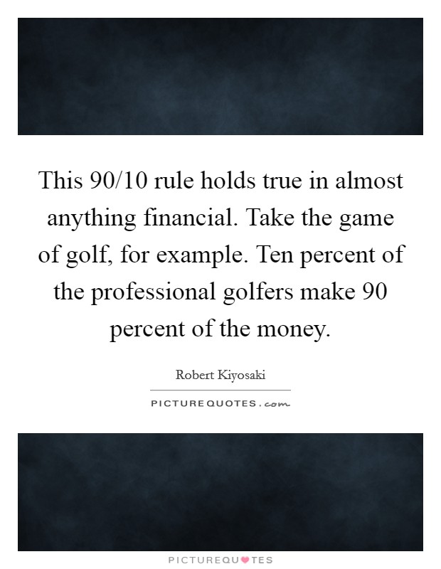 This 90/10 rule holds true in almost anything financial. Take the game of golf, for example. Ten percent of the professional golfers make 90 percent of the money. Picture Quote #1