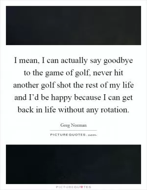 I mean, I can actually say goodbye to the game of golf, never hit another golf shot the rest of my life and I’d be happy because I can get back in life without any rotation Picture Quote #1