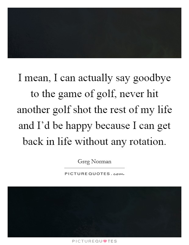 I mean, I can actually say goodbye to the game of golf, never hit another golf shot the rest of my life and I'd be happy because I can get back in life without any rotation. Picture Quote #1