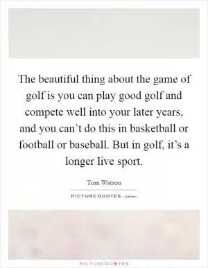 The beautiful thing about the game of golf is you can play good golf and compete well into your later years, and you can’t do this in basketball or football or baseball. But in golf, it’s a longer live sport Picture Quote #1