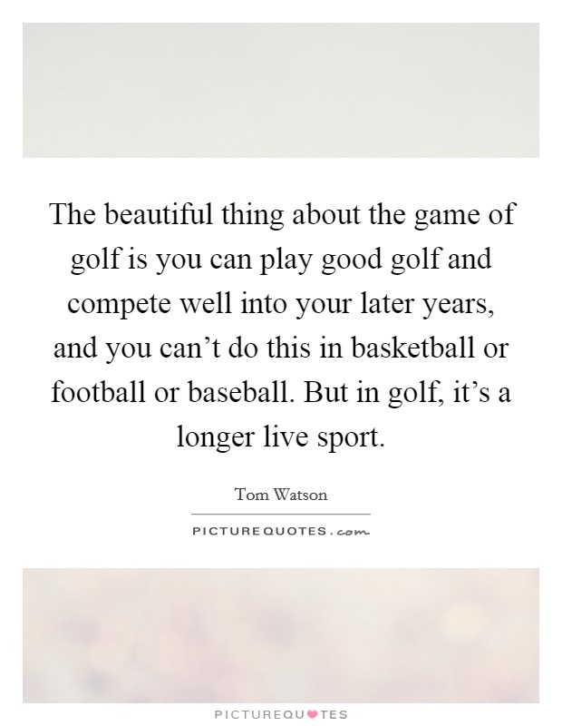 The beautiful thing about the game of golf is you can play good golf and compete well into your later years, and you can't do this in basketball or football or baseball. But in golf, it's a longer live sport. Picture Quote #1