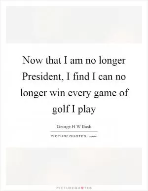 Now that I am no longer President, I find I can no longer win every game of golf I play Picture Quote #1