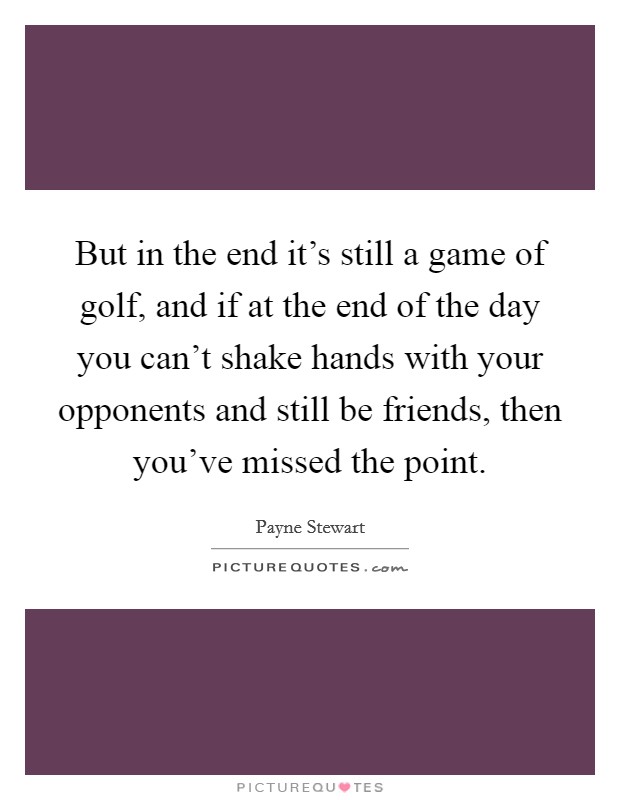 But in the end it's still a game of golf, and if at the end of the day you can't shake hands with your opponents and still be friends, then you've missed the point. Picture Quote #1