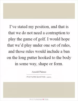 I’ve stated my position, and that is that we do not need a contraption to play the game of golf. I would hope that we’d play under one set of rules, and those rules would include a ban on the long putter hooked to the body in some way, shape or form Picture Quote #1