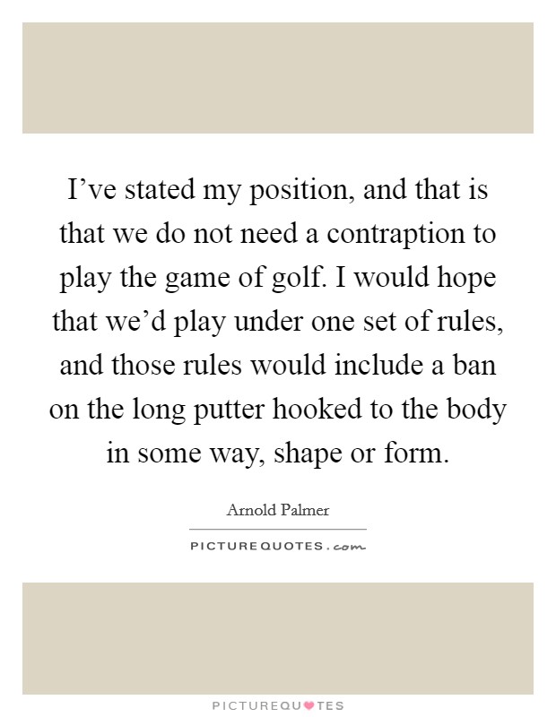 I've stated my position, and that is that we do not need a contraption to play the game of golf. I would hope that we'd play under one set of rules, and those rules would include a ban on the long putter hooked to the body in some way, shape or form. Picture Quote #1