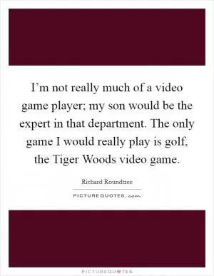 I’m not really much of a video game player; my son would be the expert in that department. The only game I would really play is golf, the Tiger Woods video game Picture Quote #1
