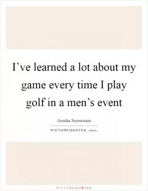 I’ve learned a lot about my game every time I play golf in a men’s event Picture Quote #1