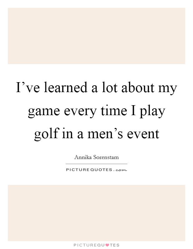 I've learned a lot about my game every time I play golf in a men's event Picture Quote #1