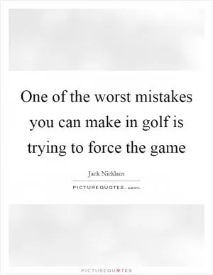 One of the worst mistakes you can make in golf is trying to force the game Picture Quote #1