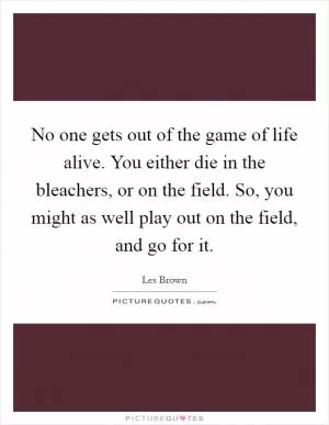 No one gets out of the game of life alive. You either die in the bleachers, or on the field. So, you might as well play out on the field, and go for it Picture Quote #1