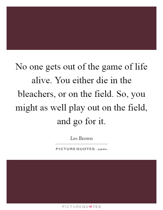 No one gets out of the game of life alive. You either die in the bleachers, or on the field. So, you might as well play out on the field, and go for it. Picture Quote #1