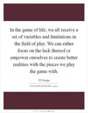 In the game of life, we all receive a set of variables and limitations in the field of play. We can either focus on the lack thereof or empower ourselves to create better realities with the pieces we play the game with Picture Quote #1