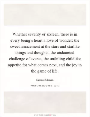 Whether seventy or sixteen, there is in every being’s heart a love of wonder; the sweet amazement at the stars and starlike things and thoughts; the undaunted challenge of events, the unfailing childlike appetite for what comes next, and the joy in the game of life Picture Quote #1