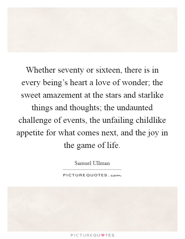 Whether seventy or sixteen, there is in every being's heart a love of wonder; the sweet amazement at the stars and starlike things and thoughts; the undaunted challenge of events, the unfailing childlike appetite for what comes next, and the joy in the game of life. Picture Quote #1