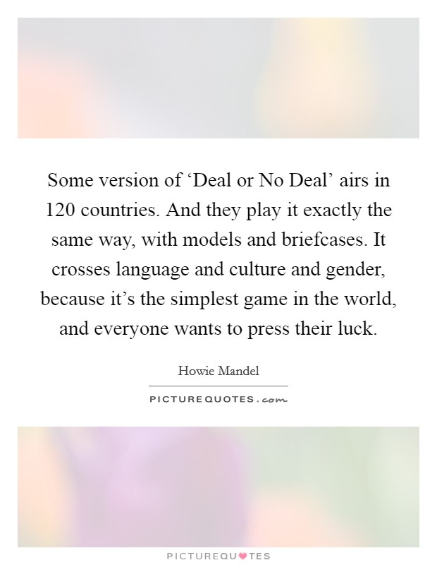 Some version of ‘Deal or No Deal' airs in 120 countries. And they play it exactly the same way, with models and briefcases. It crosses language and culture and gender, because it's the simplest game in the world, and everyone wants to press their luck. Picture Quote #1