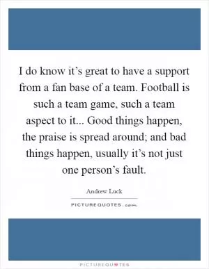 I do know it’s great to have a support from a fan base of a team. Football is such a team game, such a team aspect to it... Good things happen, the praise is spread around; and bad things happen, usually it’s not just one person’s fault Picture Quote #1