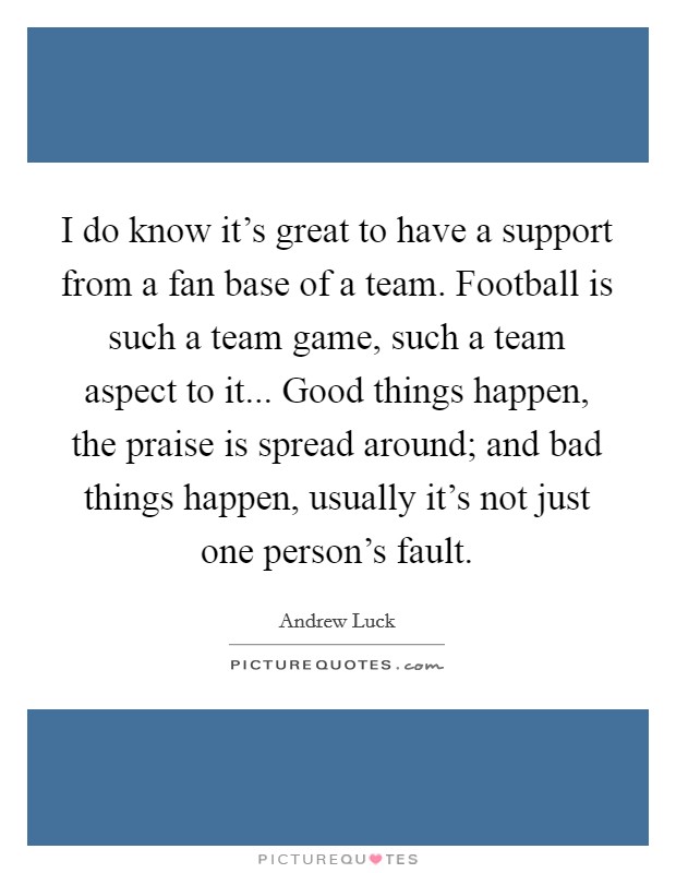 I do know it's great to have a support from a fan base of a team. Football is such a team game, such a team aspect to it... Good things happen, the praise is spread around; and bad things happen, usually it's not just one person's fault. Picture Quote #1