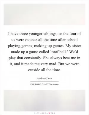 I have three younger siblings, so the four of us were outside all the time after school playing games, making up games. My sister made up a game called ‘roof ball.’ We’d play that constantly. She always beat me in it, and it made me very mad. But we were outside all the time Picture Quote #1