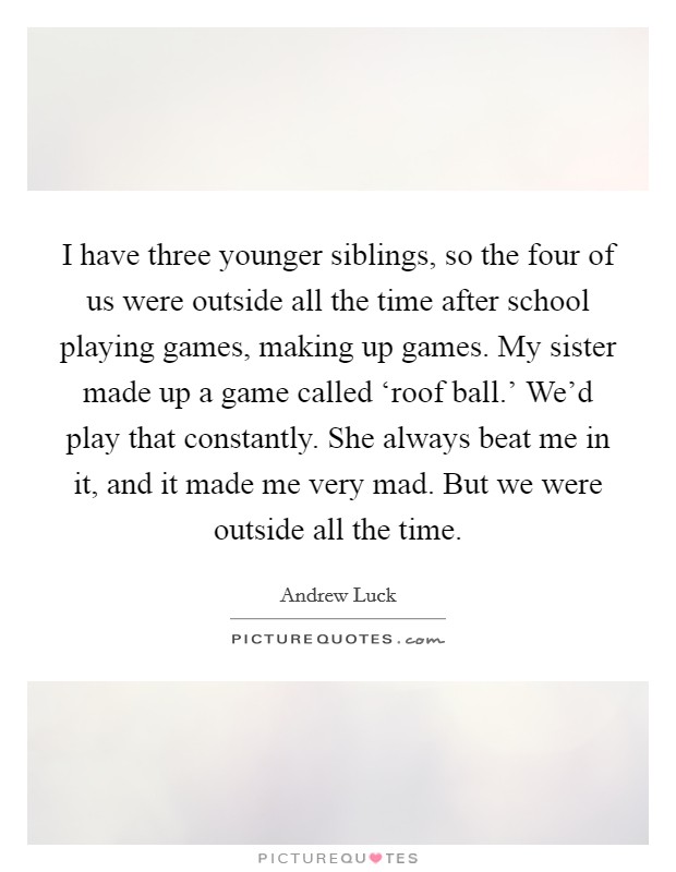 I have three younger siblings, so the four of us were outside all the time after school playing games, making up games. My sister made up a game called ‘roof ball.' We'd play that constantly. She always beat me in it, and it made me very mad. But we were outside all the time. Picture Quote #1