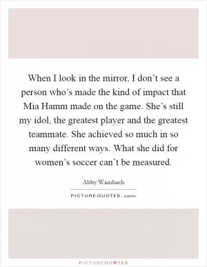 When I look in the mirror, I don’t see a person who’s made the kind of impact that Mia Hamm made on the game. She’s still my idol, the greatest player and the greatest teammate. She achieved so much in so many different ways. What she did for women’s soccer can’t be measured Picture Quote #1