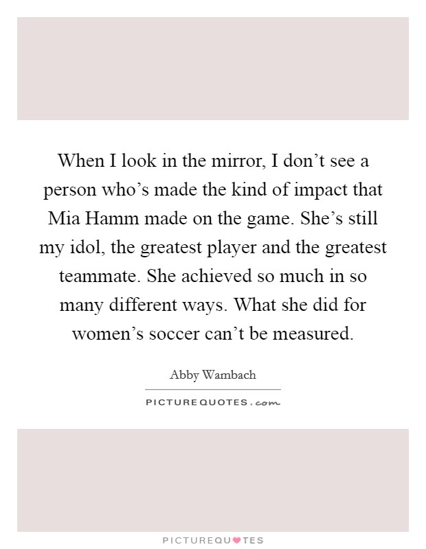 When I look in the mirror, I don't see a person who's made the kind of impact that Mia Hamm made on the game. She's still my idol, the greatest player and the greatest teammate. She achieved so much in so many different ways. What she did for women's soccer can't be measured. Picture Quote #1