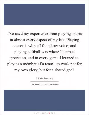 I’ve used my experience from playing sports in almost every aspect of my life. Playing soccer is where I found my voice, and playing softball was where I learned precision, and in every game I learned to play as a member of a team - to work not for my own glory, but for a shared goal Picture Quote #1
