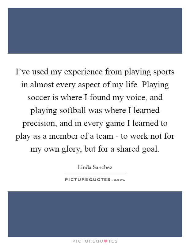 I've used my experience from playing sports in almost every aspect of my life. Playing soccer is where I found my voice, and playing softball was where I learned precision, and in every game I learned to play as a member of a team - to work not for my own glory, but for a shared goal. Picture Quote #1