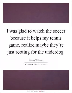 I was glad to watch the soccer because it helps my tennis game, realize maybe they’re just rooting for the underdog Picture Quote #1