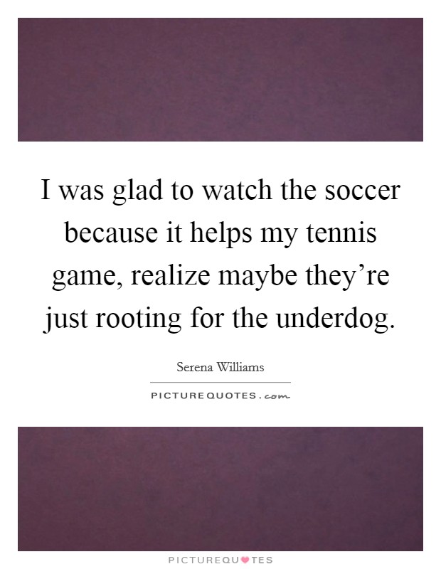 I was glad to watch the soccer because it helps my tennis game, realize maybe they're just rooting for the underdog. Picture Quote #1