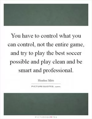 You have to control what you can control, not the entire game, and try to play the best soccer possible and play clean and be smart and professional Picture Quote #1