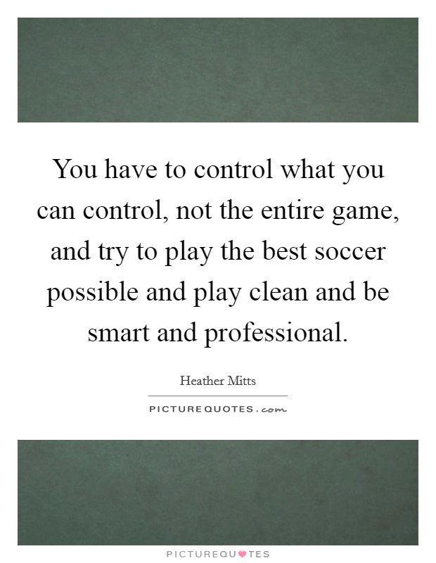 You have to control what you can control, not the entire game, and try to play the best soccer possible and play clean and be smart and professional. Picture Quote #1