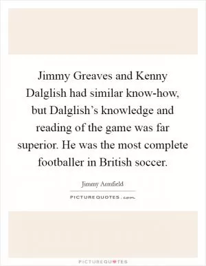 Jimmy Greaves and Kenny Dalglish had similar know-how, but Dalglish’s knowledge and reading of the game was far superior. He was the most complete footballer in British soccer Picture Quote #1