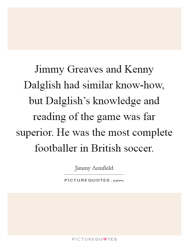 Jimmy Greaves and Kenny Dalglish had similar know-how, but Dalglish's knowledge and reading of the game was far superior. He was the most complete footballer in British soccer. Picture Quote #1