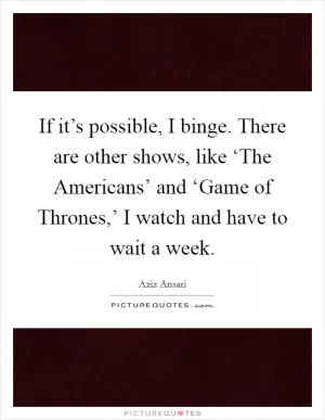 If it’s possible, I binge. There are other shows, like ‘The Americans’ and ‘Game of Thrones,’ I watch and have to wait a week Picture Quote #1