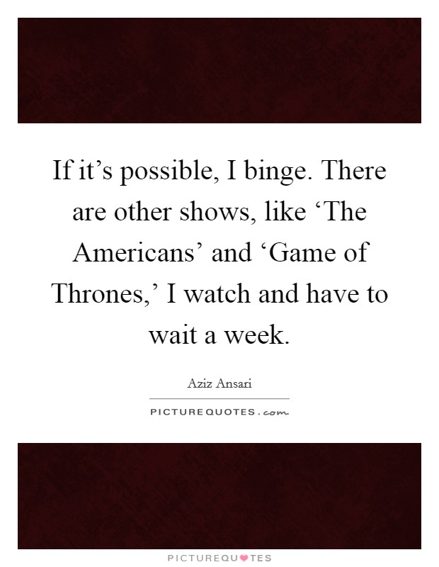If it's possible, I binge. There are other shows, like ‘The Americans' and ‘Game of Thrones,' I watch and have to wait a week. Picture Quote #1
