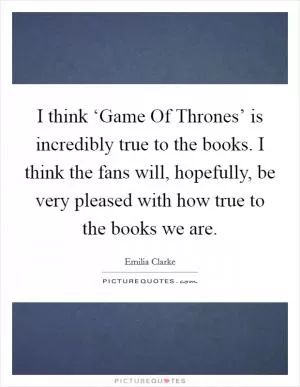 I think ‘Game Of Thrones’ is incredibly true to the books. I think the fans will, hopefully, be very pleased with how true to the books we are Picture Quote #1