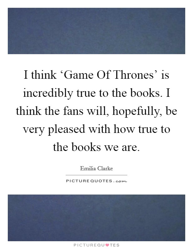 I think ‘Game Of Thrones' is incredibly true to the books. I think the fans will, hopefully, be very pleased with how true to the books we are. Picture Quote #1