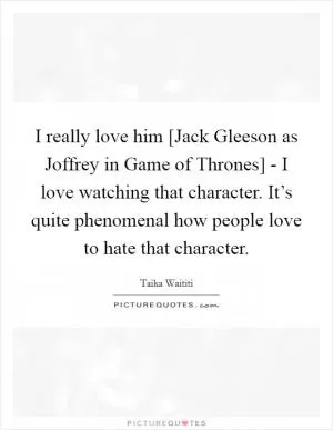 I really love him [Jack Gleeson as Joffrey in Game of Thrones] - I love watching that character. It’s quite phenomenal how people love to hate that character Picture Quote #1