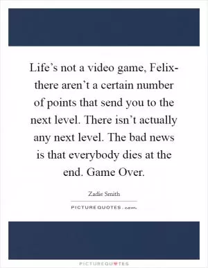 Life’s not a video game, Felix- there aren’t a certain number of points that send you to the next level. There isn’t actually any next level. The bad news is that everybody dies at the end. Game Over Picture Quote #1