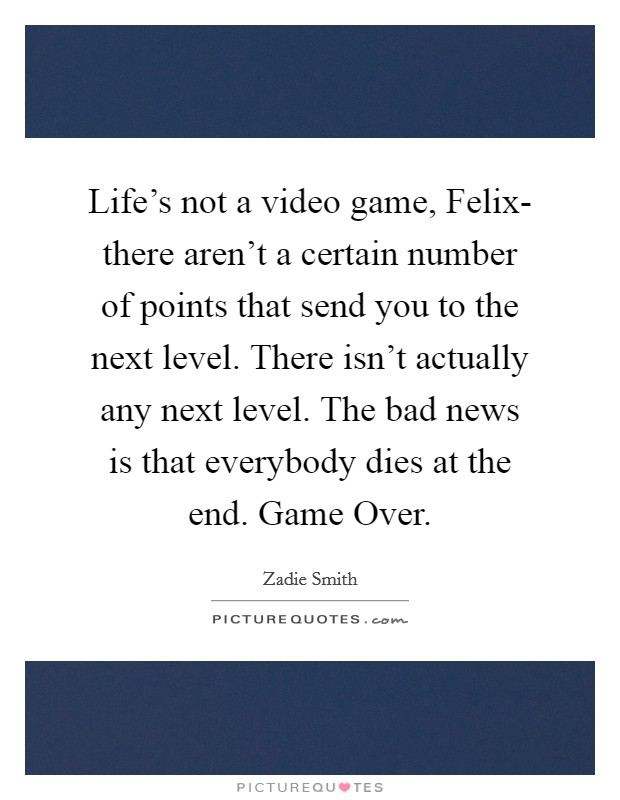 Life's not a video game, Felix- there aren't a certain number of points that send you to the next level. There isn't actually any next level. The bad news is that everybody dies at the end. Game Over. Picture Quote #1