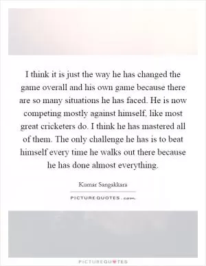 I think it is just the way he has changed the game overall and his own game because there are so many situations he has faced. He is now competing mostly against himself, like most great cricketers do. I think he has mastered all of them. The only challenge he has is to beat himself every time he walks out there because he has done almost everything Picture Quote #1
