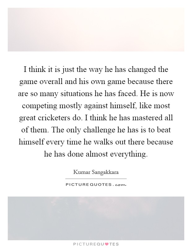 I think it is just the way he has changed the game overall and his own game because there are so many situations he has faced. He is now competing mostly against himself, like most great cricketers do. I think he has mastered all of them. The only challenge he has is to beat himself every time he walks out there because he has done almost everything. Picture Quote #1