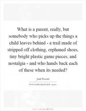 What is a parent, really, but somebody who picks up the things a child leaves behind - a trail made of stripped off clothing, orphaned shoes, tiny bright plastic game pieces, and nostalgia - and who hands back each of these when its needed? Picture Quote #1