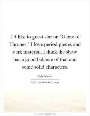 I’d like to guest star on ‘Game of Thrones.’ I love period pieces and dark material. I think the show has a good balance of that and some solid characters Picture Quote #1
