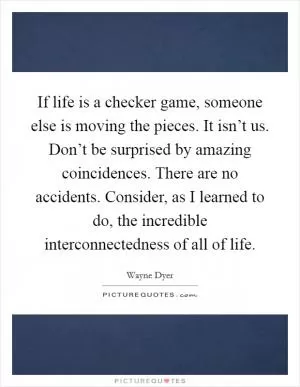 If life is a checker game, someone else is moving the pieces. It isn’t us. Don’t be surprised by amazing coincidences. There are no accidents. Consider, as I learned to do, the incredible interconnectedness of all of life Picture Quote #1