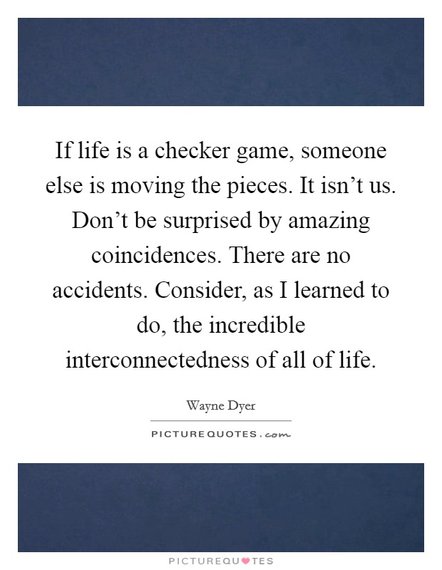 If life is a checker game, someone else is moving the pieces. It isn't us. Don't be surprised by amazing coincidences. There are no accidents. Consider, as I learned to do, the incredible interconnectedness of all of life. Picture Quote #1